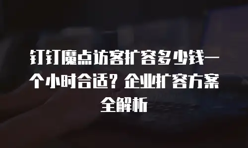 钉钉魔点访客扩容多少钱一个小时合适？企业扩容方案全解析