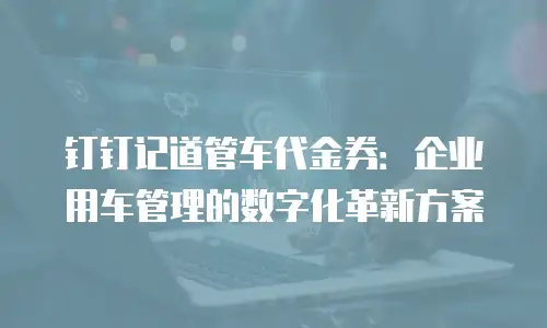 钉钉记道管车代金券：企业用车管理的数字化革新方案