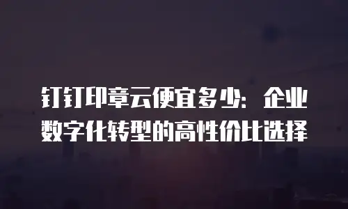 钉钉印章云便宜多少：企业数字化转型的高性价比选择