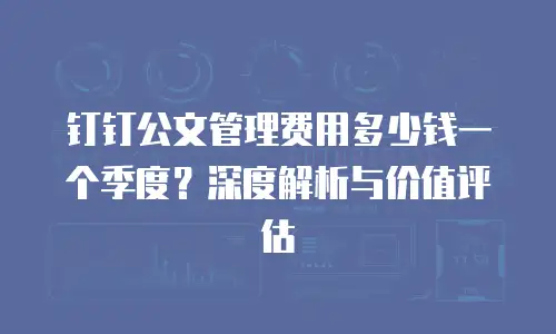钉钉公文管理费用多少钱一个季度？深度解析与价值评估