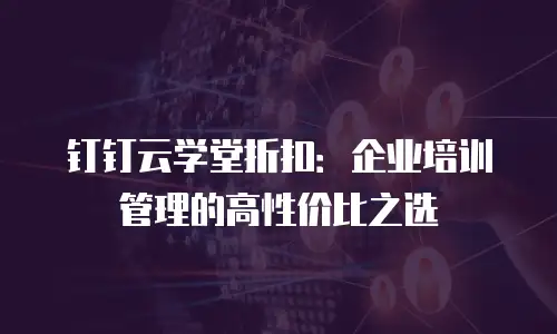 钉钉云学堂折扣：企业培训管理的高性价比之选