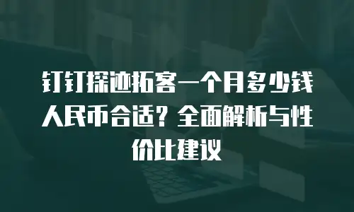 钉钉探迹拓客一个月多少钱人民币合适？全面解析与性价比建议