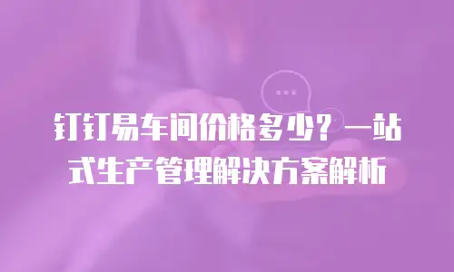 钉钉易车间价格多少？一站式生产管理解决方案解析