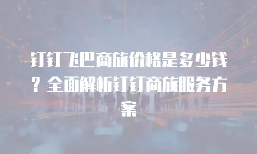 钉钉飞巴商旅价格是多少钱？全面解析钉钉商旅服务方案