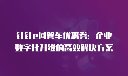 钉钉e网管车优惠券：企业数字化升级的高效解决方案