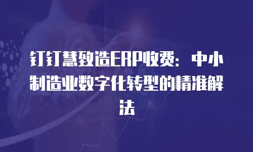 钉钉慧致造ERP收费：中小制造业数字化转型的精准解法