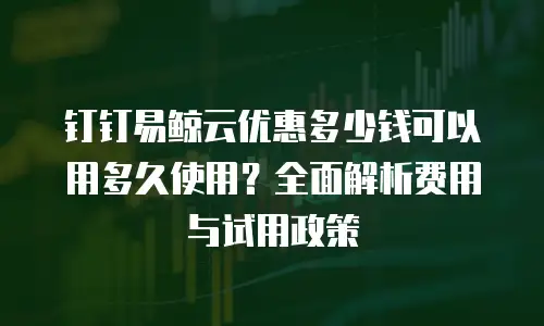钉钉易鲸云优惠多少钱可以用多久使用？全面解析费用与试用政策