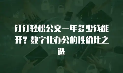 钉钉轻松公文一年多少钱能开？数字化办公的性价比之选