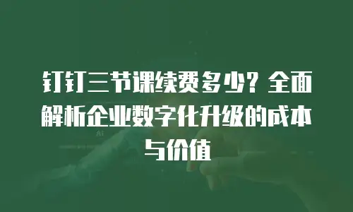 钉钉三节课续费多少？全面解析企业数字化升级的成本与价值