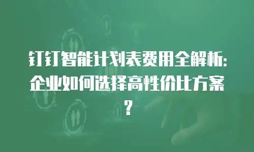钉钉智能计划表费用全解析：企业如何选择高性价比方案？