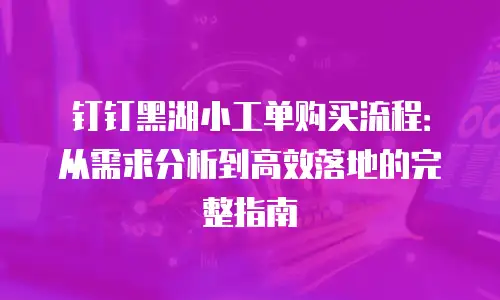 钉钉黑湖小工单购买流程：从需求分析到高效落地的完整指南