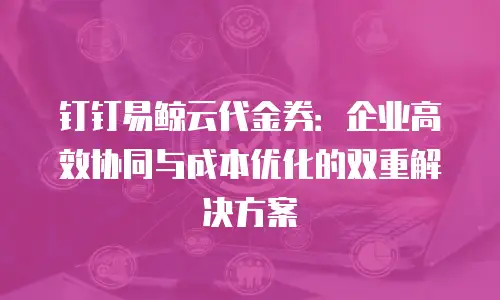 钉钉易鲸云代金券：企业高效协同与成本优化的双重解决方案