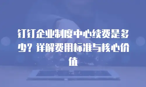 钉钉企业制度中心续费是多少？详解费用标准与核心价值