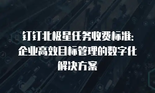 钉钉北极星任务收费标准：企业高效目标管理的数字化解决方案