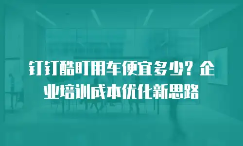 钉钉酷盯用车便宜多少？企业培训成本优化新思路