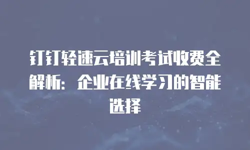钉钉轻速云培训考试收费全解析：企业在线学习的智能选择