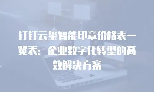 钉钉云玺智能印章价格表一览表：企业数字化转型的高效解决方案
