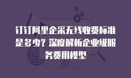 钉钉阿里企采无线收费标准是多少？深度解析企业级服务费用模型