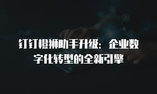 钉钉橙狮助手升级：企业数字化转型的全新引擎