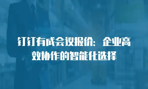 钉钉有成会议报价：企业高效协作的智能化选择