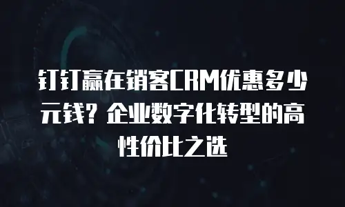 钉钉赢在销客CRM优惠多少元钱？企业数字化转型的高性价比之选