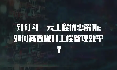 钉钉斗栱云工程优惠解析：如何高效提升工程管理效率？