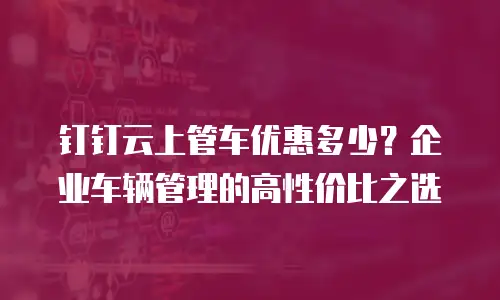 钉钉云上管车优惠多少？企业车辆管理的高性价比之选
