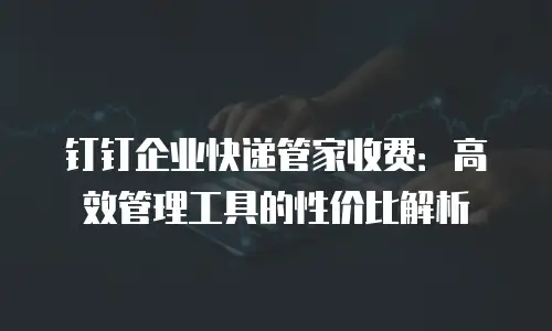 钉钉企业快递管家收费：高效管理工具的性价比解析