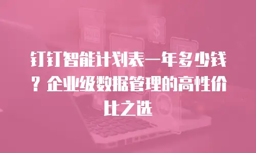 钉钉智能计划表一年多少钱？企业级数据管理的高性价比之选