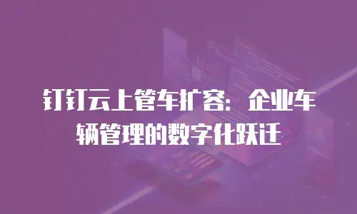 钉钉云上管车扩容：企业车辆管理的数字化跃迁