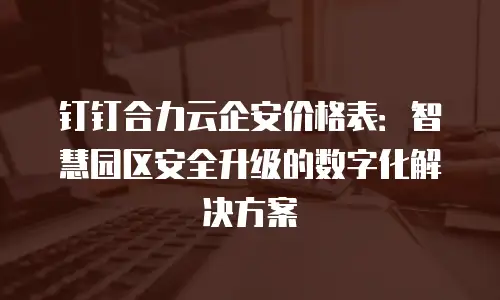 钉钉合力云企安价格表：智慧园区安全升级的数字化解决方案