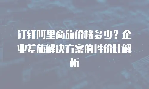 钉钉阿里商旅价格多少？企业差旅解决方案的性价比解析