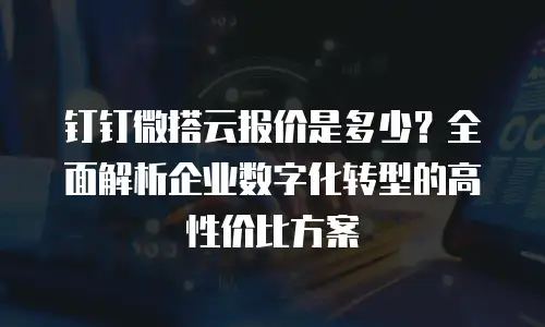 钉钉微搭云报价是多少？全面解析企业数字化转型的高性价比方案