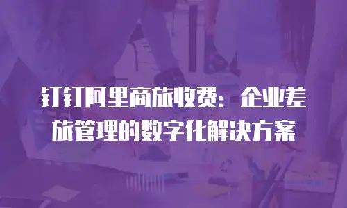 钉钉阿里商旅收费：企业差旅管理的数字化解决方案