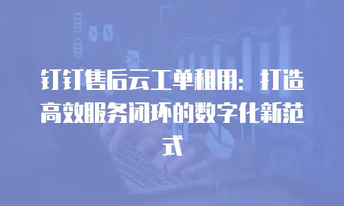 钉钉售后云工单租用：打造高效服务闭环的数字化新范式