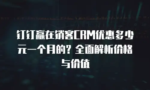 钉钉赢在销客CRM优惠多少元一个月的？全面解析价格与价值