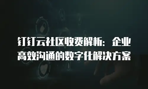 钉钉云社区收费解析：企业高效沟通的数字化解决方案