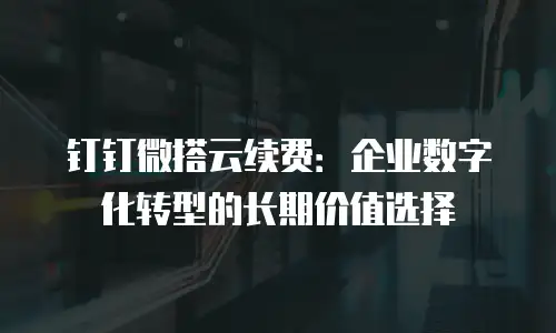 钉钉微搭云续费：企业数字化转型的长期价值选择