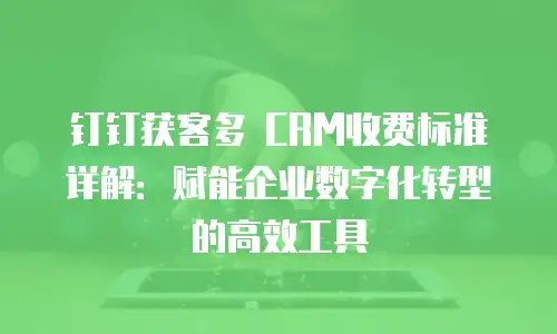 钉钉获客多 CRM收费标准详解：赋能企业数字化转型的高效工具