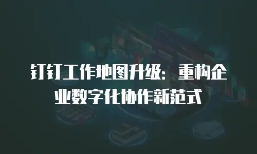 钉钉工作地图升级：重构企业数字化协作新范式