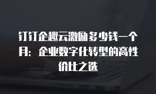 钉钉企趣云激励多少钱一个月：企业数字化转型的高性价比之选