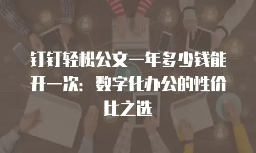 钉钉轻松公文一年多少钱能开一次：数字化办公的性价比之选