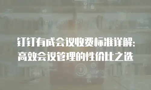 钉钉有成会议收费标准详解：高效会议管理的性价比之选