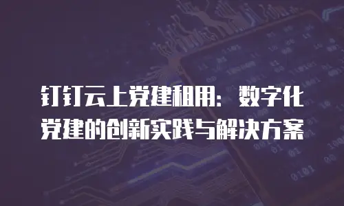 钉钉云上党建租用：数字化党建的创新实践与解决方案