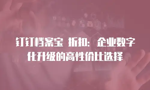 钉钉档案宝 折扣：企业数字化升级的高性价比选择