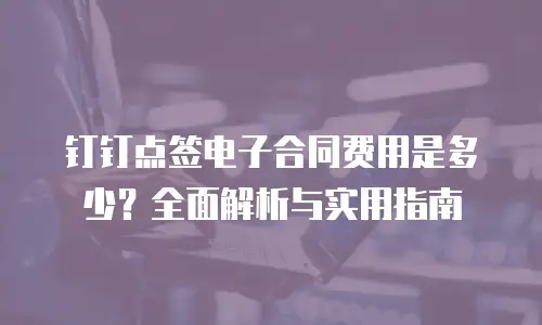 钉钉点签电子合同费用是多少？全面解析与实用指南