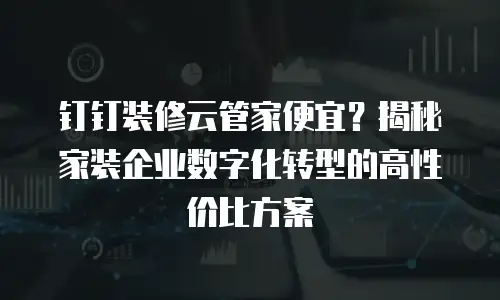 钉钉装修云管家便宜？揭秘家装企业数字化转型的高性价比方案