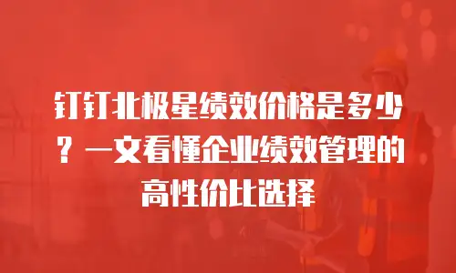 钉钉北极星绩效价格是多少？一文看懂企业绩效管理的高性价比选择