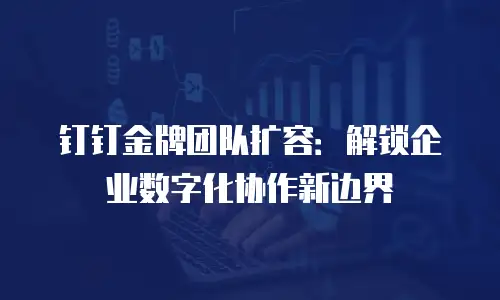 钉钉金牌团队扩容：解锁企业数字化协作新边界