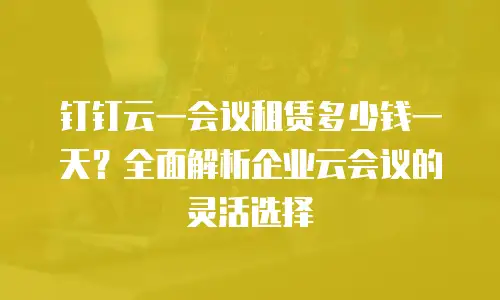 钉钉云一会议租赁多少钱一天？全面解析企业云会议的灵活选择